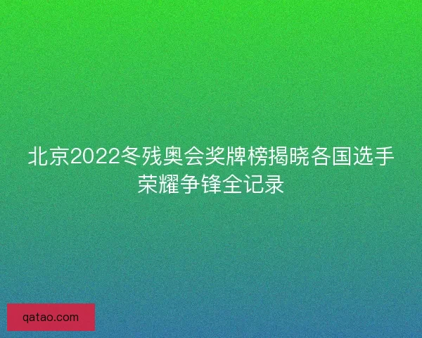 北京2022冬残奥会奖牌榜揭晓各国选手荣耀争锋全记录
